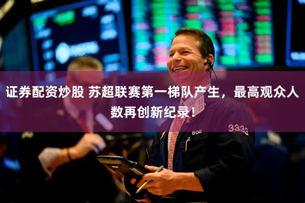 证券配资炒股 苏超联赛第一梯队产生，最高观众人数再创新纪录！