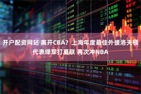 开户配资网站 离开CBA？上海年度最佳外援洛夫顿代表绿军打夏联 再次冲NBA