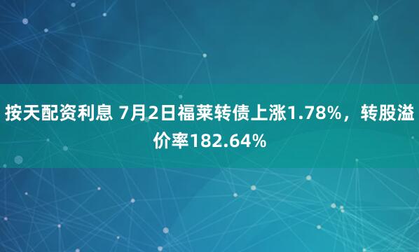 按天配资利息 7月2日福莱转债上涨1.78%，转股溢价率182.64%