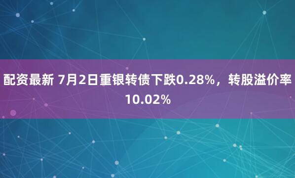 配资最新 7月2日重银转债下跌0.28%，转股溢价率10.02%