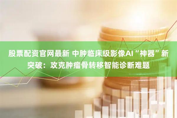 股票配资官网最新 中肿临床级影像AI“神器”新突破：攻克肿瘤骨转移智能诊断难题
