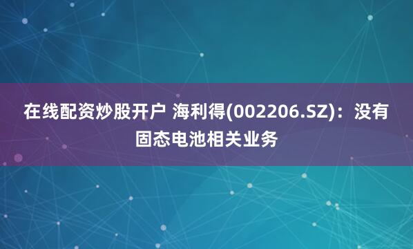 在线配资炒股开户 海利得(002206.SZ)：没有固态电池相关业务