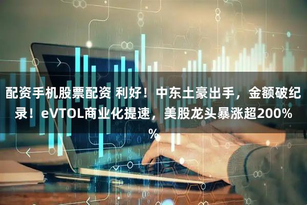 配资手机股票配资 利好！中东土豪出手，金额破纪录！eVTOL商业化提速，美股龙头暴涨超200%