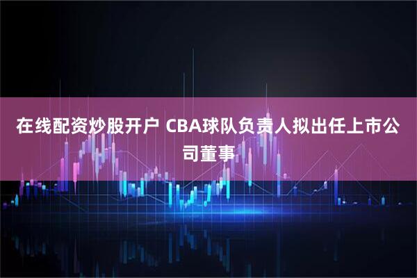 在线配资炒股开户 CBA球队负责人拟出任上市公司董事