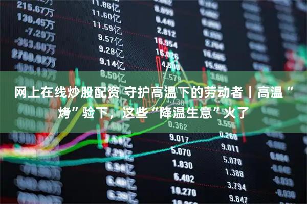 网上在线炒股配资 守护高温下的劳动者丨高温“烤”验下，这些“降温生意”火了