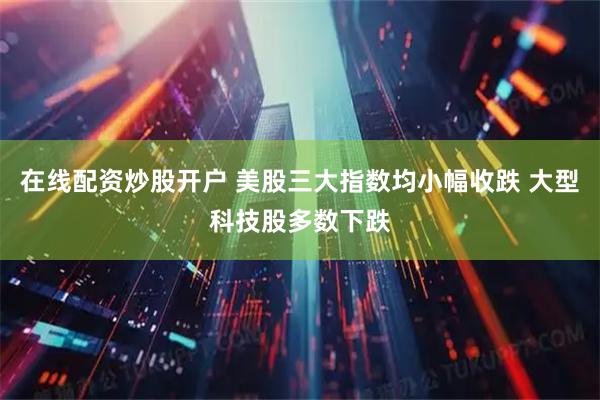 在线配资炒股开户 美股三大指数均小幅收跌 大型科技股多数下跌