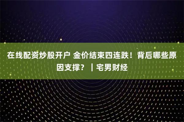 在线配资炒股开户 金价结束四连跌！背后哪些原因支撑？｜宅男财经