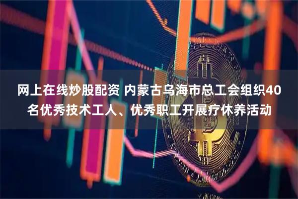 网上在线炒股配资 内蒙古乌海市总工会组织40名优秀技术工人、优秀职工开展疗休养活动