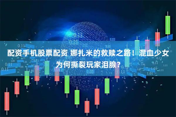 配资手机股票配资 娜扎米的救赎之路！混血少女为何撕裂玩家泪腺？