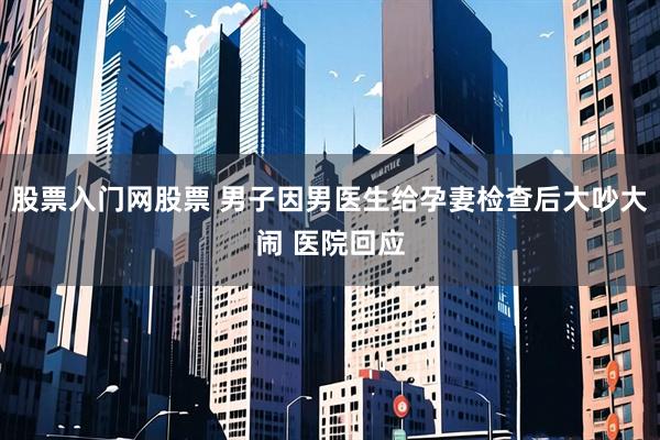 股票入门网股票 男子因男医生给孕妻检查后大吵大闹 医院回应