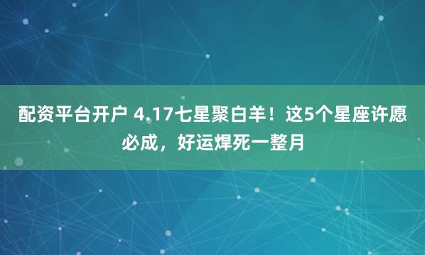 配资平台开户 4.17七星聚白羊!这5个星座许愿必成,好运焊死一整月