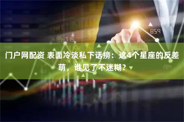 门户网配资 表面冷淡私下话痨：这4个星座的反差萌，谁见了不迷糊？