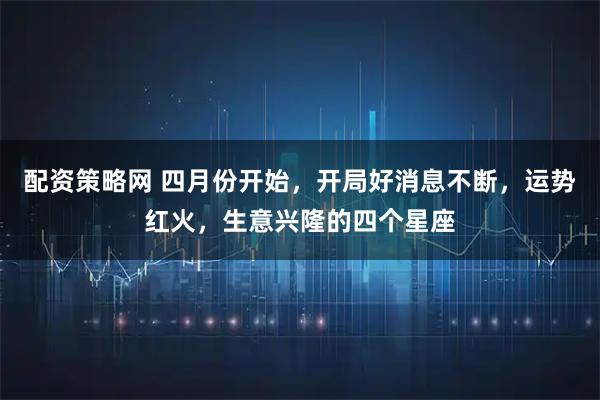 配资策略网 四月份开始，开局好消息不断，运势红火，生意兴隆的四个星座