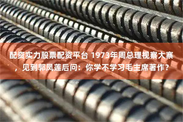 配资实力股票配资平台 1973年周总理视察大寨，见到郭凤莲后问：你学不学习毛主席著作？