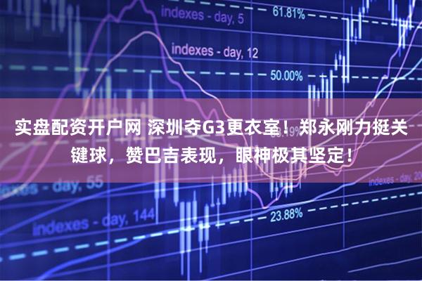 实盘配资开户网 深圳夺G3更衣室！郑永刚力挺关键球，赞巴吉表现，眼神极其坚定！