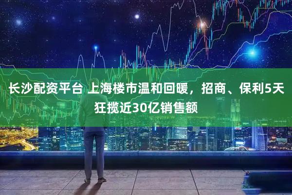 长沙配资平台 上海楼市温和回暖，招商、保利5天狂揽近30亿销售额