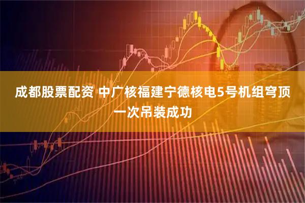 成都股票配资 中广核福建宁德核电5号机组穹顶一次吊装成功