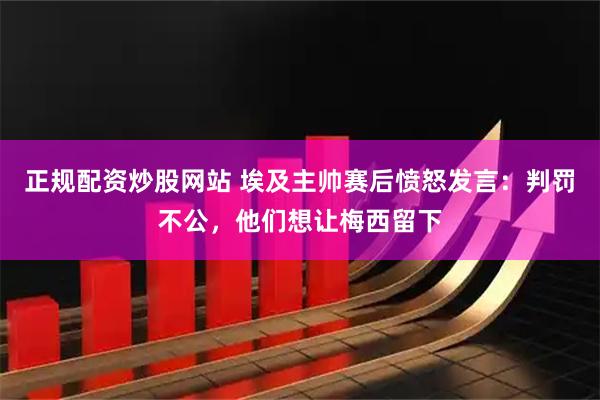 正规配资炒股网站 埃及主帅赛后愤怒发言：判罚不公，他们想让梅西留下